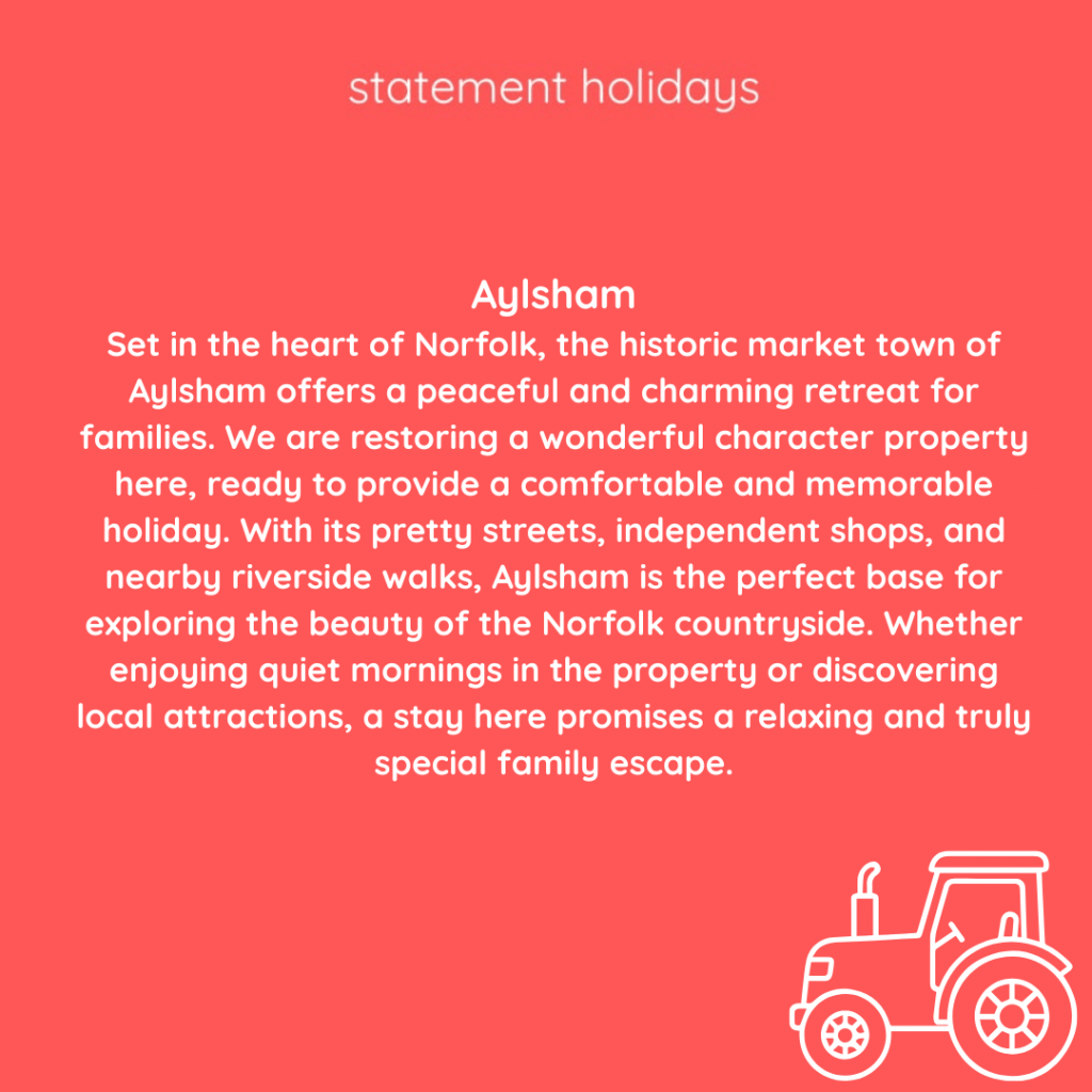Aylsham
Set in the heart of Norfolk, the historic market town of Aylsham offers a peaceful and charming retreat for families. We are restoring a wonderful character property here, ready to provide a comfortable and memorable holiday. With its pretty streets, independent shops, and nearby riverside walks, Aylsham is the perfect base for exploring the beauty of the Norfolk countryside. Whether enjoying quiet mornings in the property or discovering local attractions, a stay here promises a relaxing and truly special family escape.
