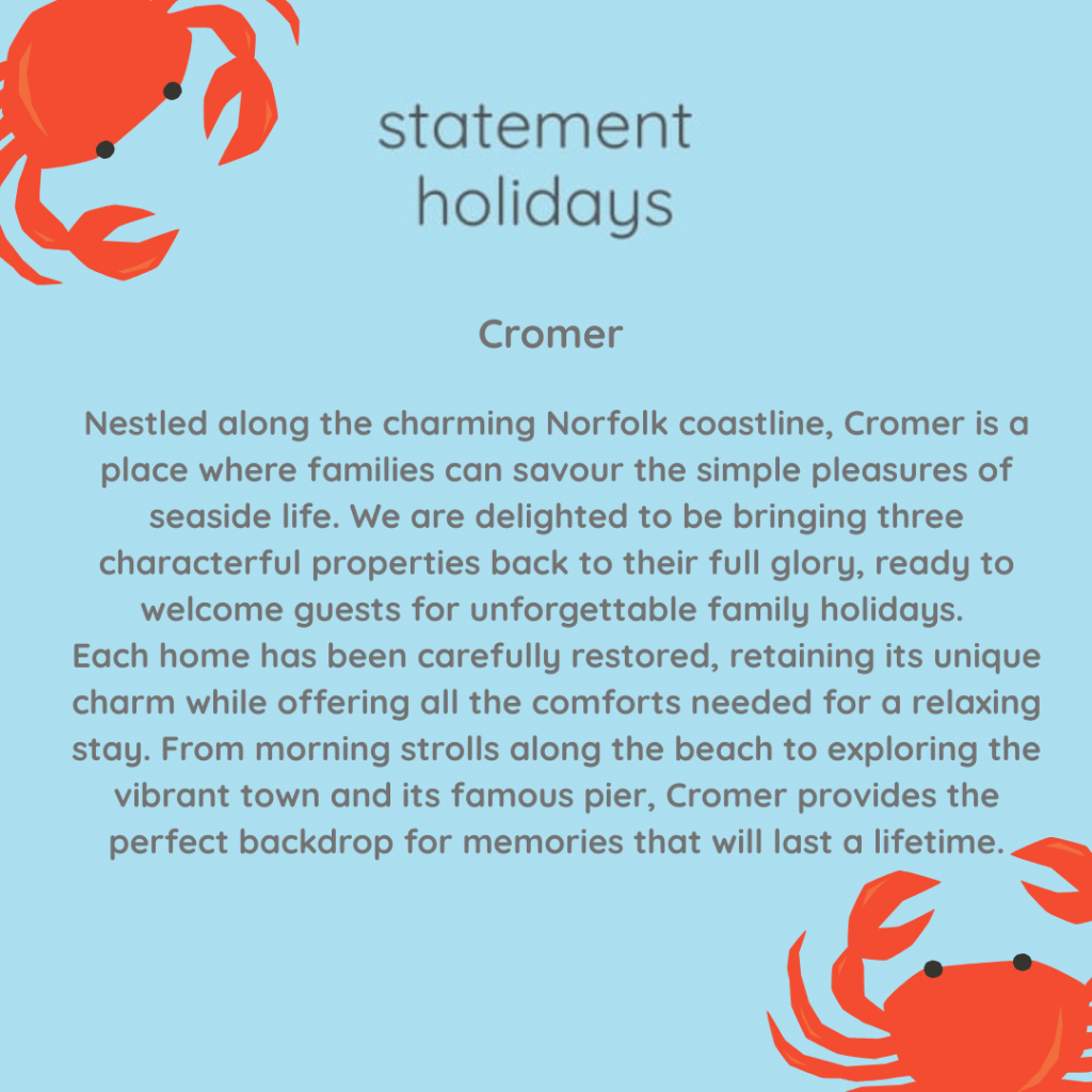 Cromer 

Nestled along the charming Norfolk coastline, Cromer is a place where families can savour the simple pleasures of seaside life. We are delighted to be bringing three characterful properties back to their full glory, ready to welcome guests for unforgettable family holidays. 
Each home has been carefully restored, retaining its unique charm while offering all the comforts needed for a relaxing stay. From morning strolls along the beach to exploring the vibrant town and its famous pier, Cromer provides the perfect backdrop for memories that will last a lifetime.