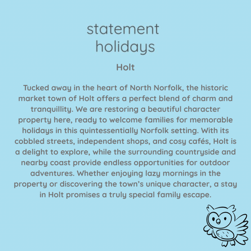 Holt

Tucked away in the heart of North Norfolk, the historic market town of Holt offers a perfect blend of charm and tranquillity. We are restoring a beautiful character property here, ready to welcome families for memorable holidays in this quintessentially Norfolk setting. With its cobbled streets, independent shops, and cosy cafés, Holt is a delight to explore, while the surrounding countryside and nearby coast provide endless opportunities for outdoor adventures. Whether enjoying lazy mornings in the property or discovering the town’s unique character, a stay in Holt promises a truly special family escape.