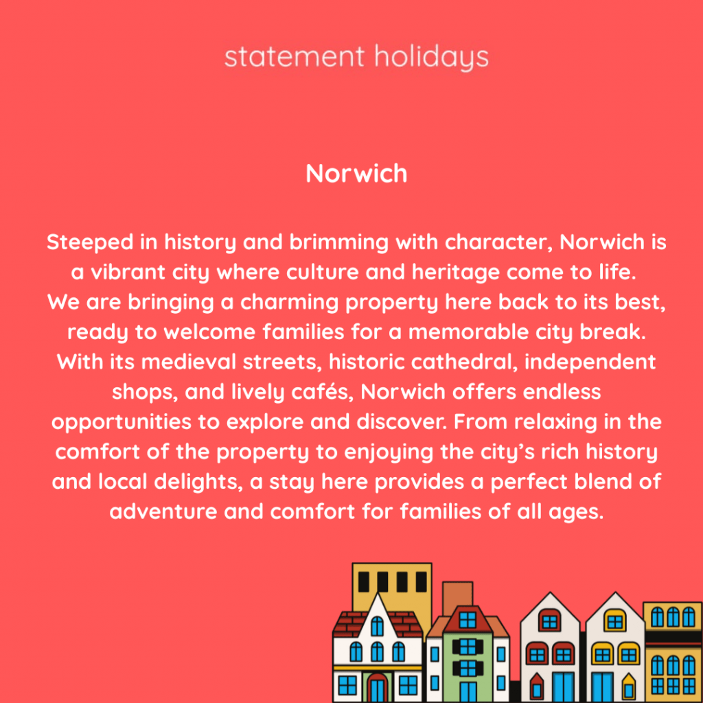 Norwich

Steeped in history and brimming with character, Norwich is a vibrant city where culture and heritage come to life. 
We are bringing a charming property here back to its best, ready to welcome families for a memorable city break. With its medieval streets, historic cathedral, independent shops, and lively cafés, Norwich offers endless opportunities to explore and discover. From relaxing in the comfort of the property to enjoying the city’s rich history and local delights, a stay here provides a perfect blend of adventure and comfort for families of all ages.