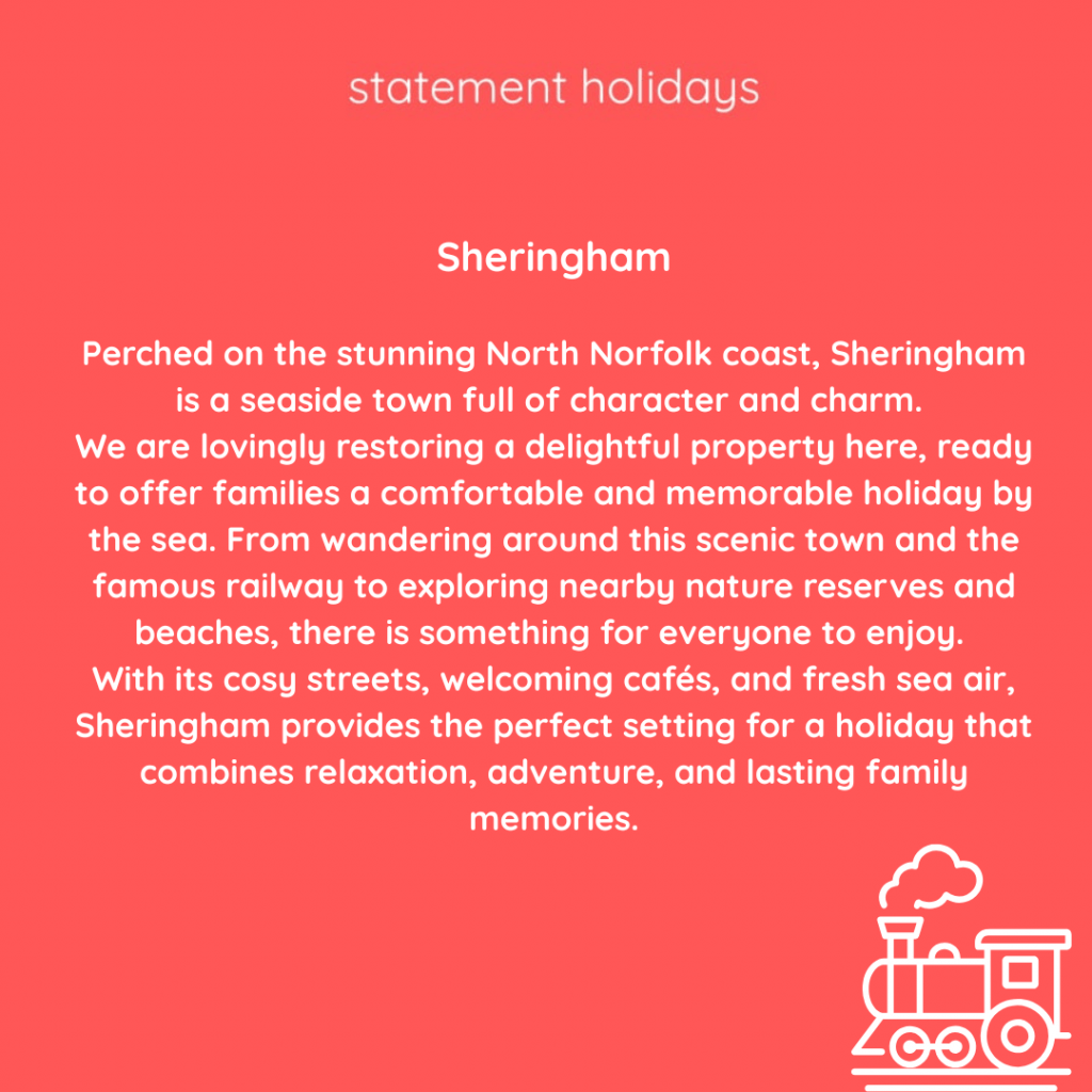 Sheringham

Perched on the stunning North Norfolk coast, Sheringham is a seaside town full of character and charm. 
We are lovingly restoring a delightful property here, ready to offer families a comfortable and memorable holiday by the sea. From wandering around this scenic town and the famous railway to exploring nearby nature reserves and beaches, there is something for everyone to enjoy. 
With its cosy streets, welcoming cafés, and fresh sea air, Sheringham provides the perfect setting for a holiday that combines relaxation, adventure, and lasting family memories.